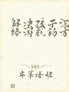 解决孩子沉迷网络游戏的方法孩子沉迷游戏