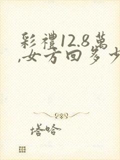 彩礼12.8万,女方回多少