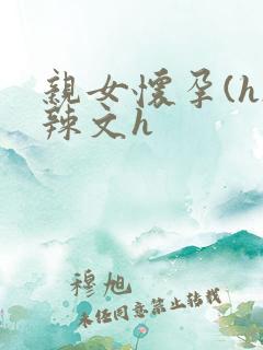 亲女怀孕(h)辣文h