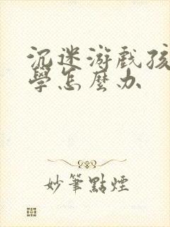 沉迷游戏孩子厌学怎么办