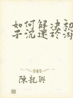 如何解决初三孩子沉迷于游戏上瘾