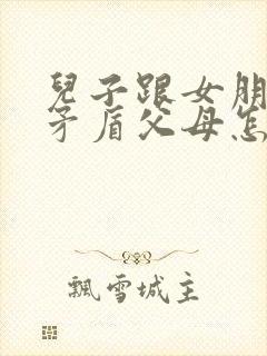 儿子跟女朋友闹矛盾父母怎么劝