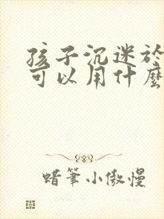 孩子沉迷于手机可以用什么方法解决