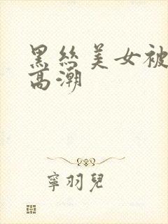 黑丝美女被插到高潮