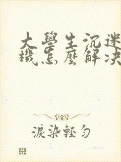 大学生沉迷于手机怎么解决