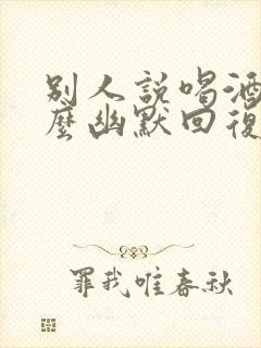 别人说喝酒呢怎么幽默回复