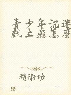 青少年沉迷于游戏上瘾怎么办