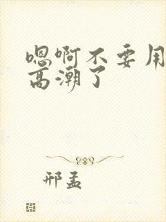 嗯啊不要用力插高潮了