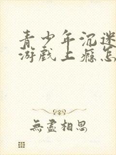 青少年沉迷网络游戏上瘾怎么办理