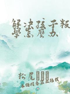 解决孩子叛逆厌学怎么办