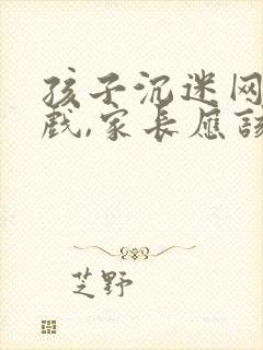 孩子沉迷网络游戏,家长应该怎么劝说