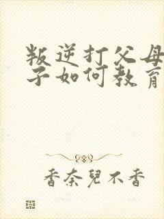 叛逆打父母的孩子如何教育