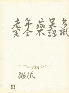 老年痴呆多久会完全不认识人