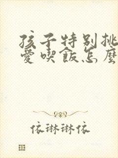 孩子特别挑食不爱吃饭怎么办