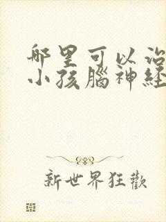 哪里可以治疗好小孩脑神经发育迟缓