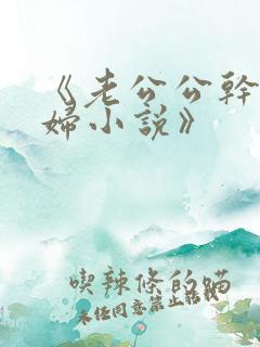 《老公公干儿媳妇小说》