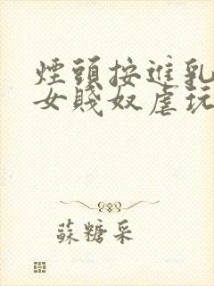 烟头按进乳头m女贱奴虐玩训诫调教惨小说