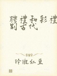 聘礼和彩礼的区别古代