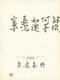 家长如何解决孩子沉迷手机的问题