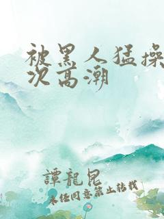 被黑人猛操10次高潮