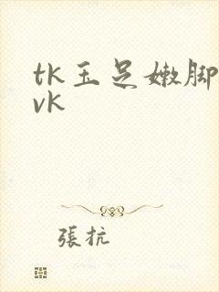 tk玉足嫩脚丨vk