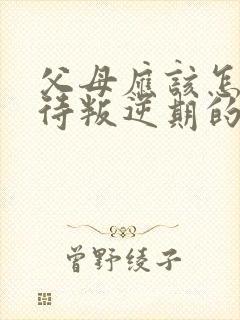 父母应该怎样对待叛逆期的孩子