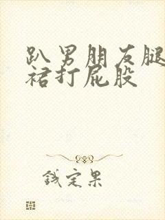 趴男朋友腿被脱裙打屁股