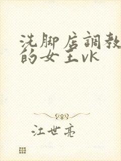 洗脚店调教女m的女王vk