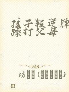 孩子叛逆脾气暴躁打父母