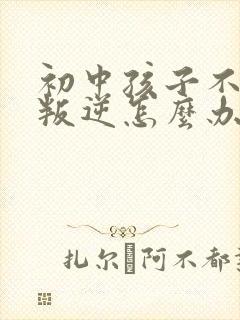 初中孩子不听话叛逆怎么办家长如何教育