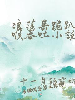 浪荡岳跪趴含深喉吞吐小说