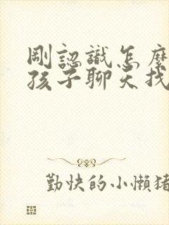 刚认识怎么和女孩子聊天找话题