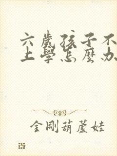 六岁孩子不愿意上学怎么办怎么引导