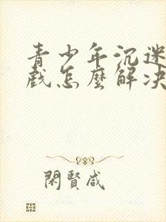 青少年沉迷于游戏怎么解决