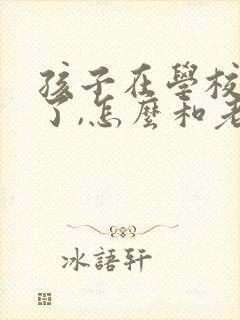 孩子在学校惹事了,怎么和老师说