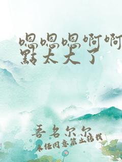 嗯嗯嗯啊啊啊慢点太大了