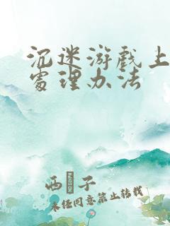 沉迷游戏上瘾的处理办法