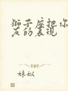 狮子座把你当朋友的表现