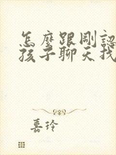 怎么跟刚认识女孩子聊天找话题