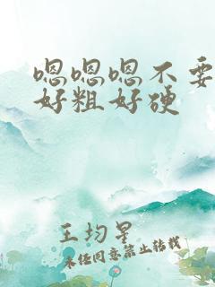 嗯嗯嗯不要好大好粗好硬