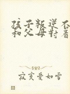 孩子叛逆不听话和父母对着干该怎么办