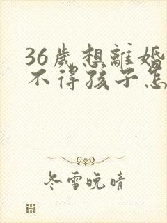 36岁想离婚舍不得孩子怎么办