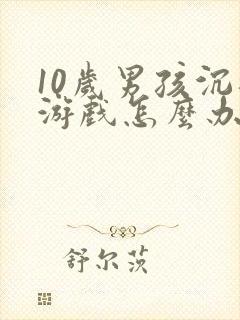 10岁男孩沉迷游戏怎么办