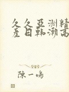 久久亚洲精品国产日韩潮高