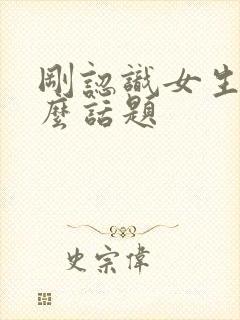 刚认识女生聊什么话题