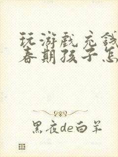 玩游戏充钱的青春期孩子怎么教育