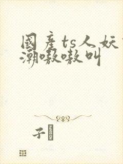 国产ts人妖高潮嗷嗷叫