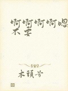 啊啊啊啊嗯啊啊不要