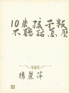 10岁孩子叛逆不听话怎么教育