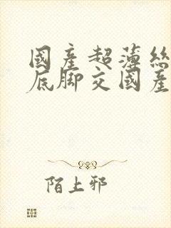 国产超薄丝袜足底脚交国产